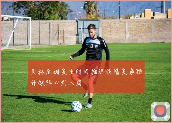 贝林厄姆复出时间推迟伤情复杂预计缺阵六到八周