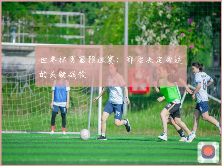 世界杯男篮预选赛：那些决定命运的关键战役