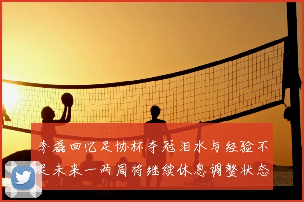 李磊回忆足协杯夺冠泪水与经验不足未来一两周将继续休息调整状态
