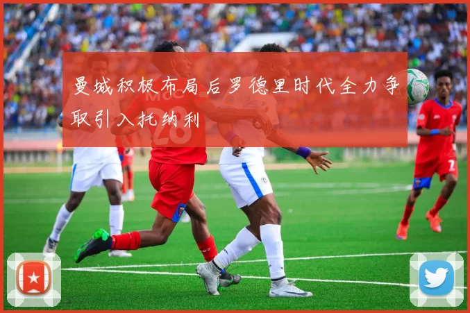 曼城积极布局后罗德里时代全力争取引入托纳利
