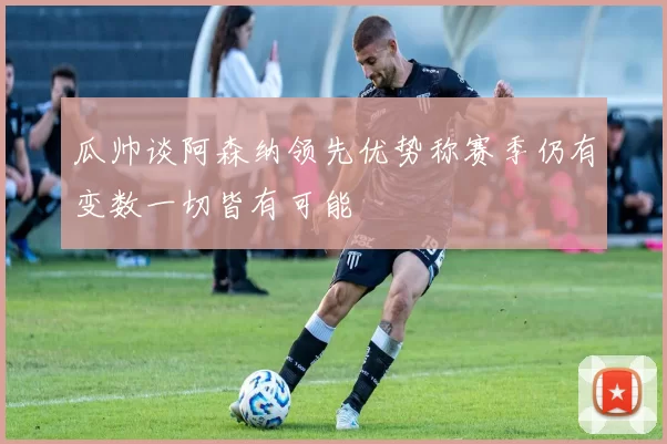 瓜帅谈阿森纳领先优势称赛季仍有变数一切皆有可能