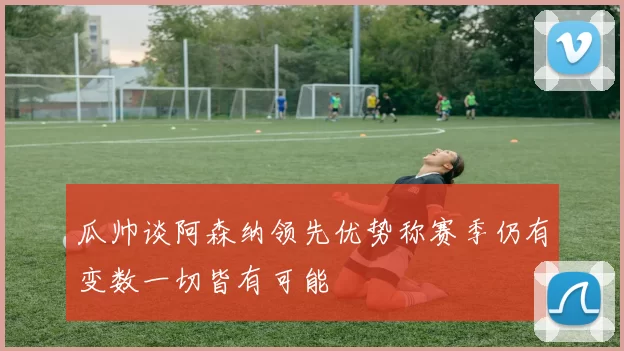 瓜帅谈阿森纳领先优势称赛季仍有变数一切皆有可能