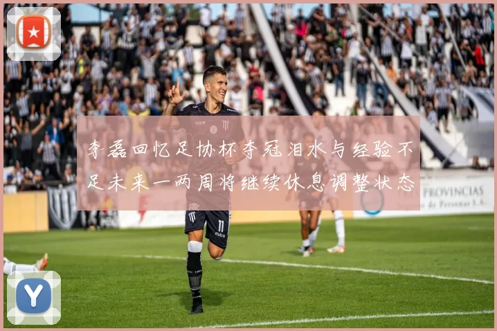 李磊回忆足协杯夺冠泪水与经验不足未来一两周将继续休息调整状态