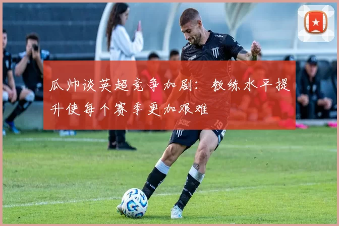 瓜帅谈英超竞争加剧：教练水平提升使每个赛季更加艰难