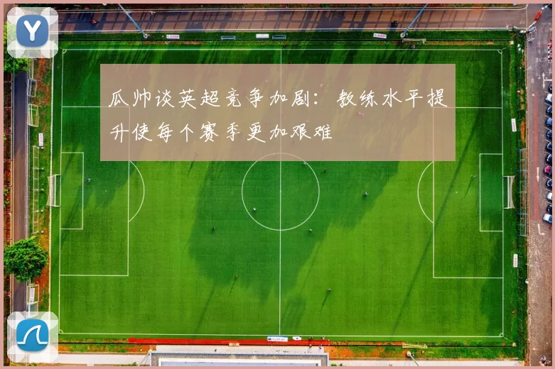 瓜帅谈英超竞争加剧：教练水平提升使每个赛季更加艰难