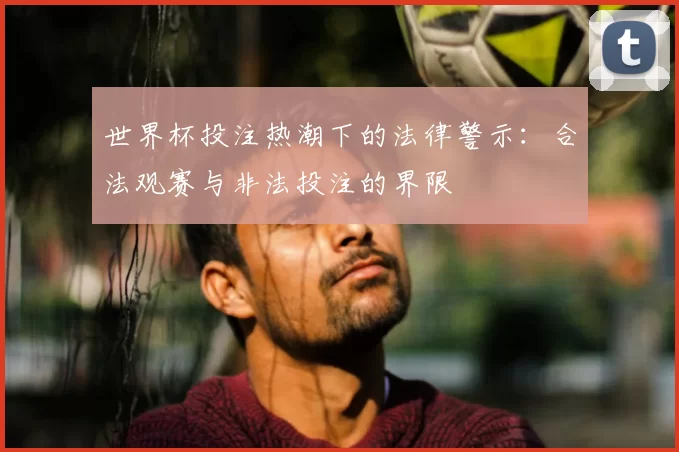 世界杯投注热潮下的法律警示：合法观赛与非法投注的界限