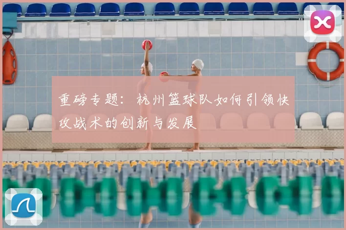 重磅专题：杭州篮球队如何引领快攻战术的创新与发展