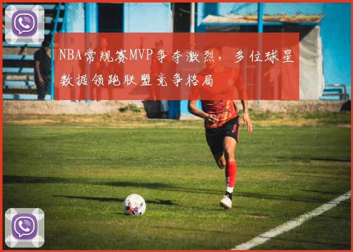 NBA常规赛MVP争夺激烈,多位球星数据领跑联盟竞争格局