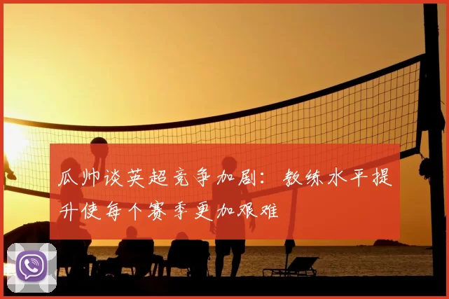 瓜帅谈英超竞争加剧：教练水平提升使每个赛季更加艰难
