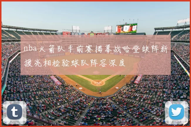 nba火箭队季前赛揭幕战哈登缺阵新援亮相检验球队阵容深度