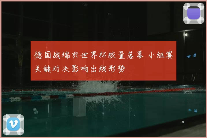 德国战瑞典世界杯较量落幕 小组赛关键对决影响出线形势