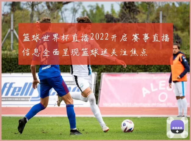 篮球世界杯直播2022开启 赛事直播信息全面呈现篮球迷关注焦点