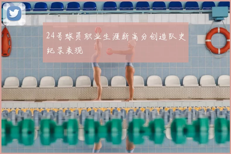 24号球员职业生涯新高分创造队史纪录表现