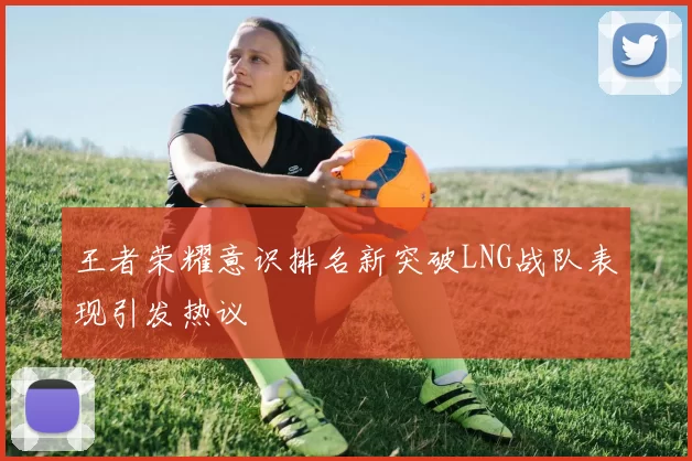 王者荣耀意识排名新突破LNG战队表现引发热议