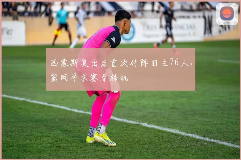 西蒙斯复出后首次对阵旧主76人，篮网寻求赛季转机