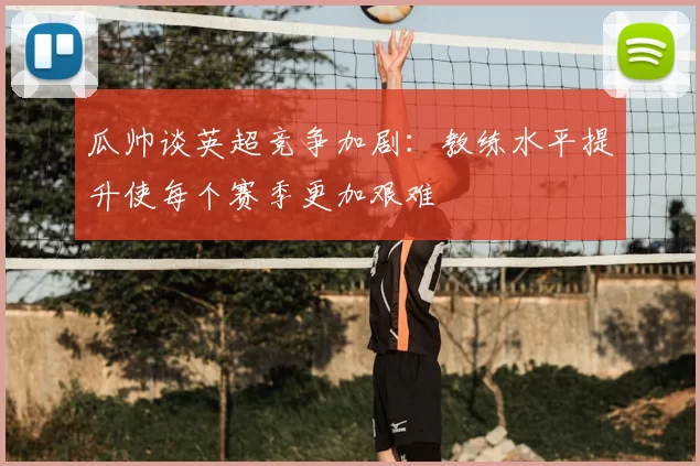瓜帅谈英超竞争加剧：教练水平提升使每个赛季更加艰难