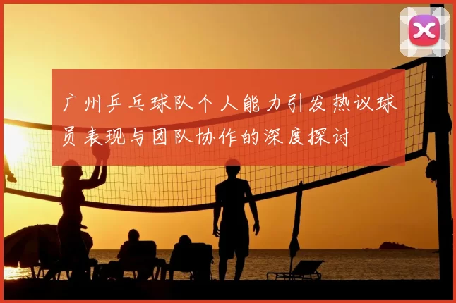 广州乒乓球队个人能力引发热议球员表现与团队协作的深度探讨