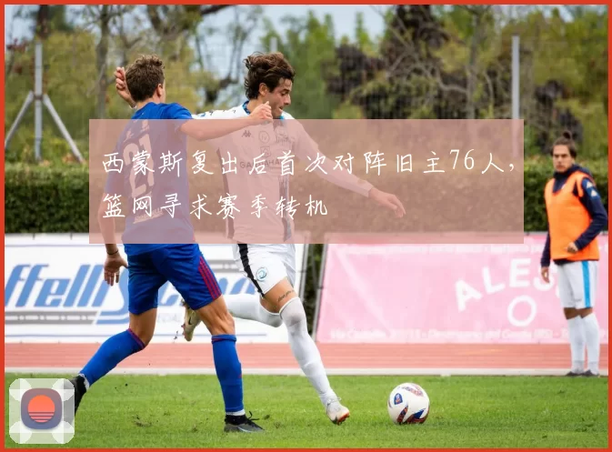 西蒙斯复出后首次对阵旧主76人，篮网寻求赛季转机