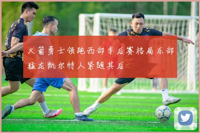 火箭勇士领跑西部季后赛格局东部猛龙凯尔特人紧随其后