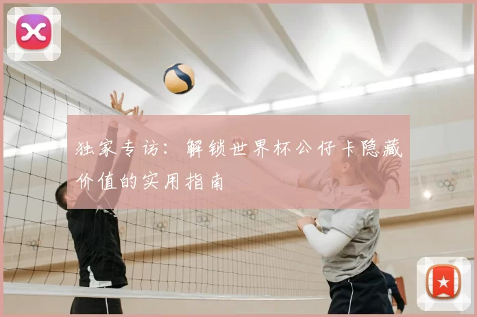 独家专访：解锁世界杯公仔卡隐藏价值的实用指南