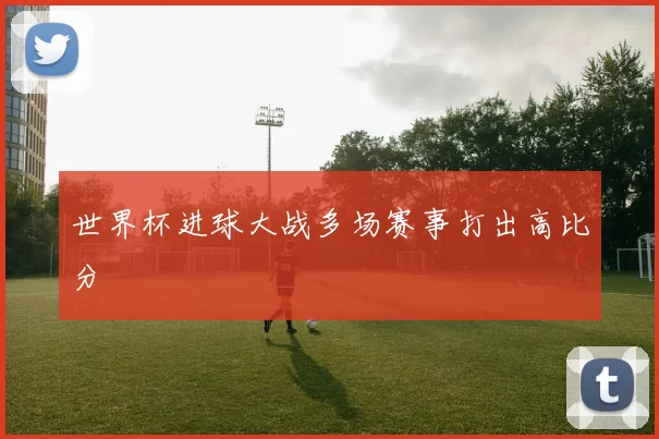 世界杯进球大战多场赛事打出高比分