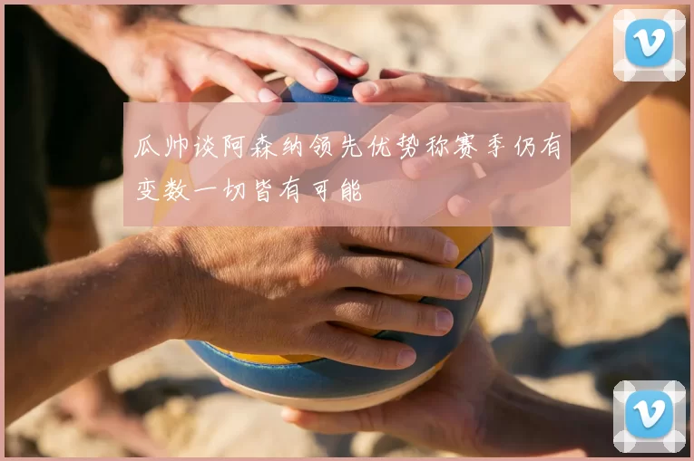 瓜帅谈阿森纳领先优势称赛季仍有变数一切皆有可能