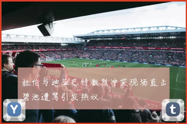 杜伦与迪亚巴特激烈冲突现场直击碧池遭骂引发热议