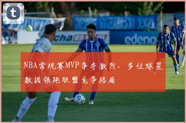 NBA常规赛MVP争夺激烈,多位球星数据领跑联盟竞争格局