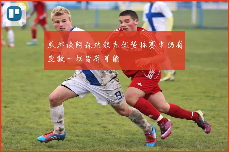 瓜帅谈阿森纳领先优势称赛季仍有变数一切皆有可能