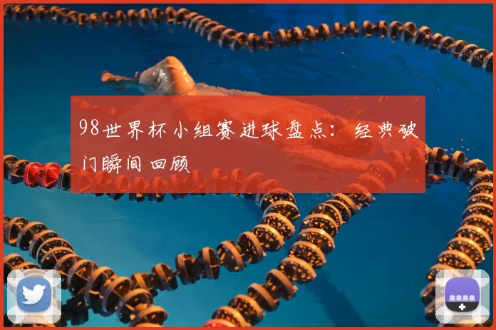 98世界杯小组赛进球盘点:经典破门瞬间回顾