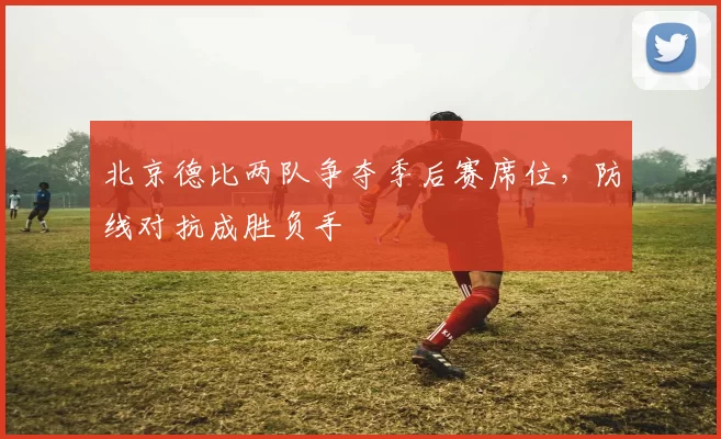 北京德比两队争夺季后赛席位,防线对抗成胜负手